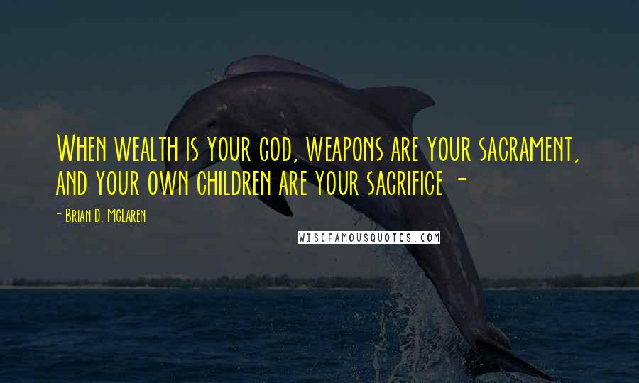 Brian D. McLaren Quotes: When wealth is your god, weapons are your sacrament, and your own children are your sacrifice -