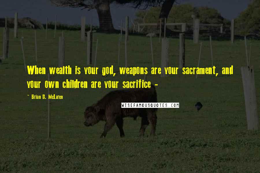 Brian D. McLaren Quotes: When wealth is your god, weapons are your sacrament, and your own children are your sacrifice -