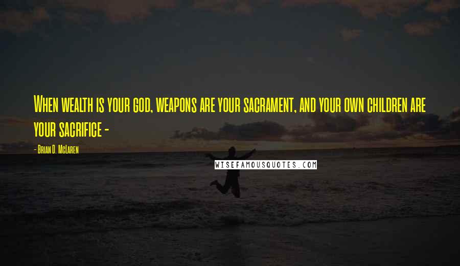 Brian D. McLaren Quotes: When wealth is your god, weapons are your sacrament, and your own children are your sacrifice -