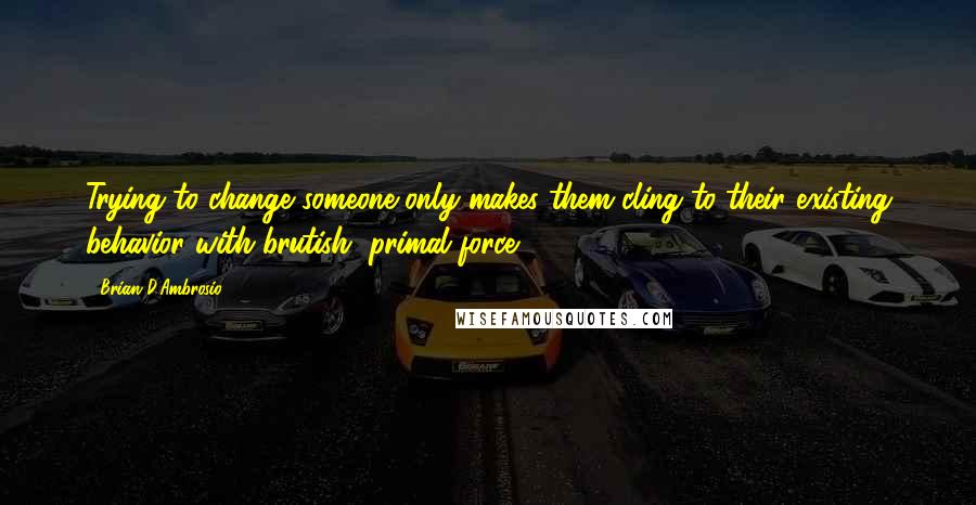 Brian D'Ambrosio Quotes: Trying to change someone only makes them cling to their existing behavior with brutish, primal force.