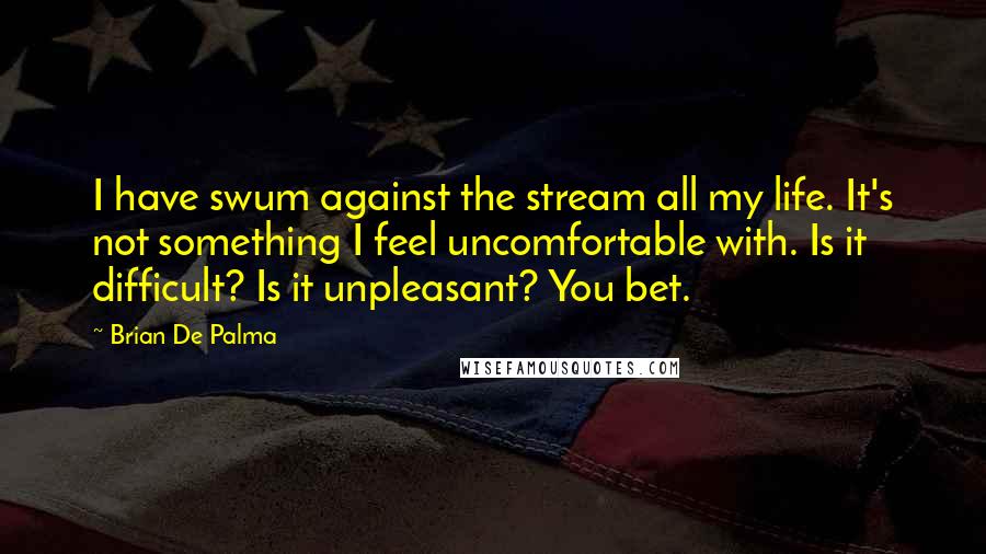 Brian De Palma Quotes: I have swum against the stream all my life. It's not something I feel uncomfortable with. Is it difficult? Is it unpleasant? You bet.