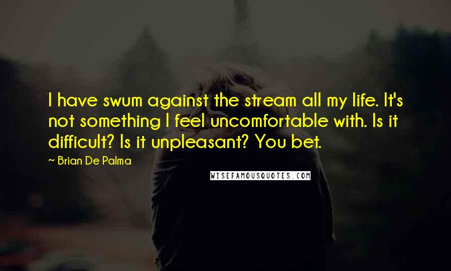 Brian De Palma Quotes: I have swum against the stream all my life. It's not something I feel uncomfortable with. Is it difficult? Is it unpleasant? You bet.