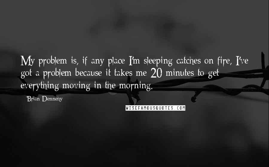 Brian Dennehy Quotes: My problem is, if any place I'm sleeping catches on fire, I've got a problem because it takes me 20 minutes to get everything moving in the morning.