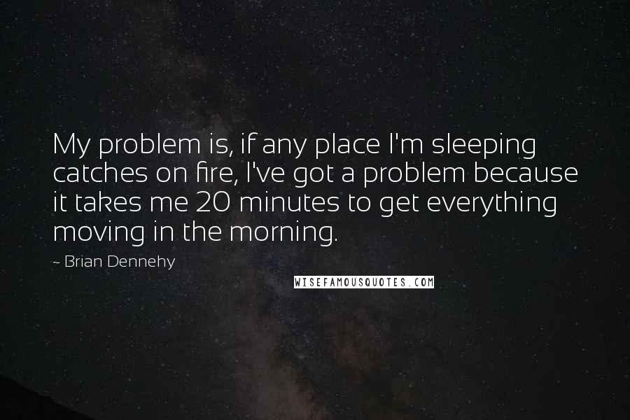 Brian Dennehy Quotes: My problem is, if any place I'm sleeping catches on fire, I've got a problem because it takes me 20 minutes to get everything moving in the morning.