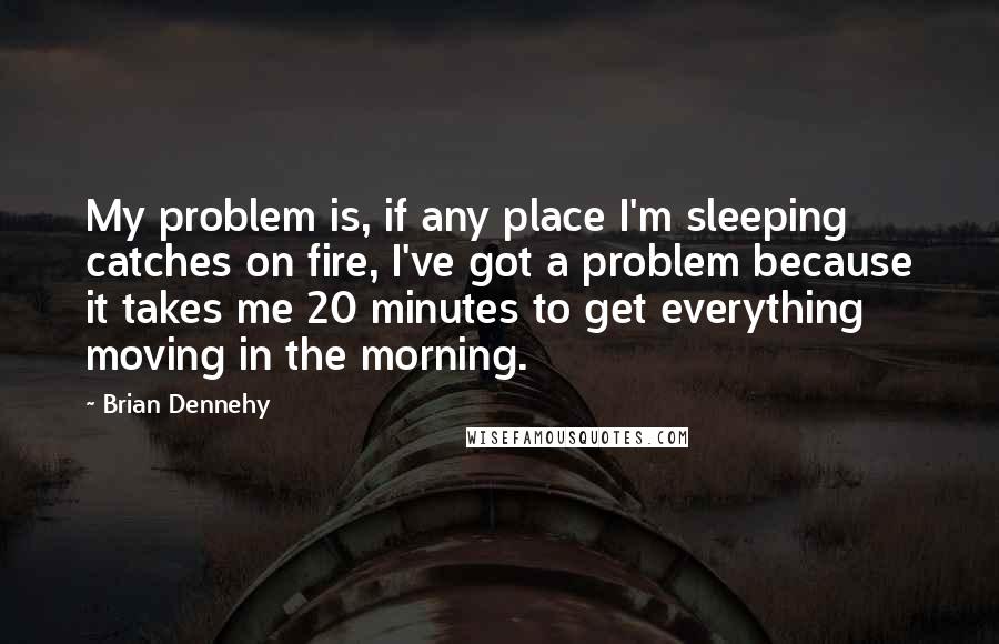 Brian Dennehy Quotes: My problem is, if any place I'm sleeping catches on fire, I've got a problem because it takes me 20 minutes to get everything moving in the morning.