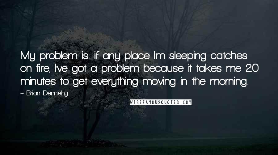 Brian Dennehy Quotes: My problem is, if any place I'm sleeping catches on fire, I've got a problem because it takes me 20 minutes to get everything moving in the morning.