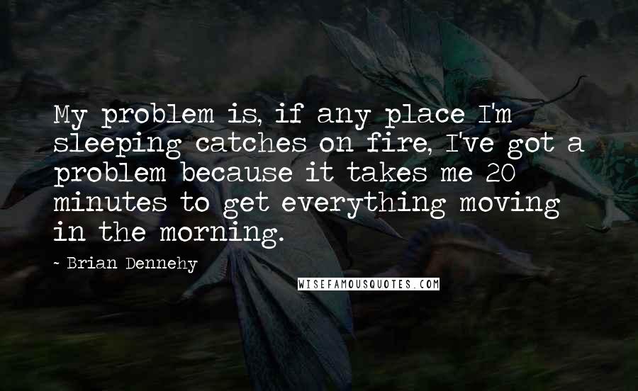 Brian Dennehy Quotes: My problem is, if any place I'm sleeping catches on fire, I've got a problem because it takes me 20 minutes to get everything moving in the morning.