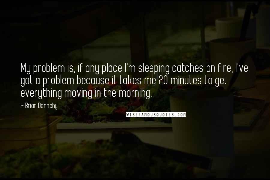 Brian Dennehy Quotes: My problem is, if any place I'm sleeping catches on fire, I've got a problem because it takes me 20 minutes to get everything moving in the morning.