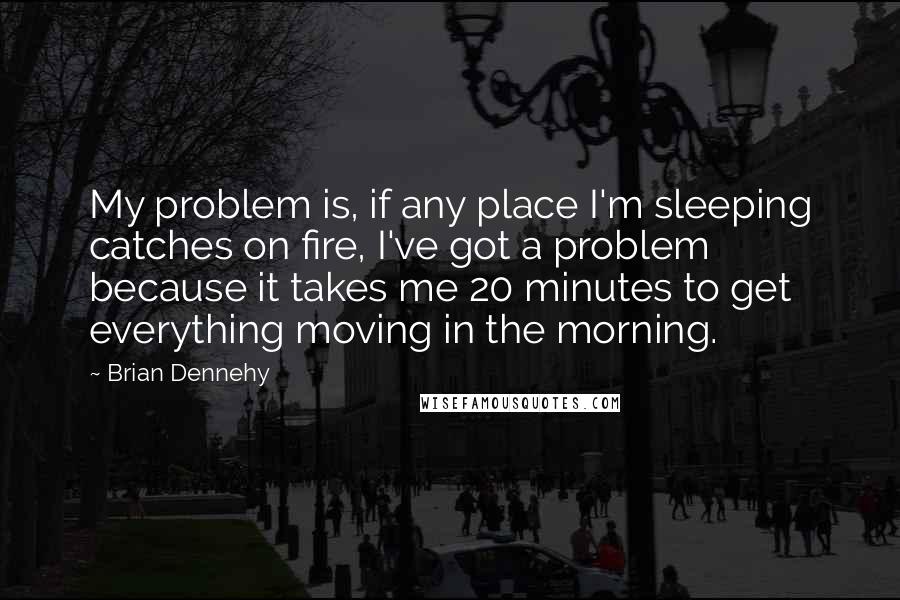 Brian Dennehy Quotes: My problem is, if any place I'm sleeping catches on fire, I've got a problem because it takes me 20 minutes to get everything moving in the morning.