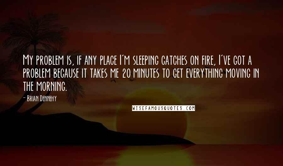 Brian Dennehy Quotes: My problem is, if any place I'm sleeping catches on fire, I've got a problem because it takes me 20 minutes to get everything moving in the morning.