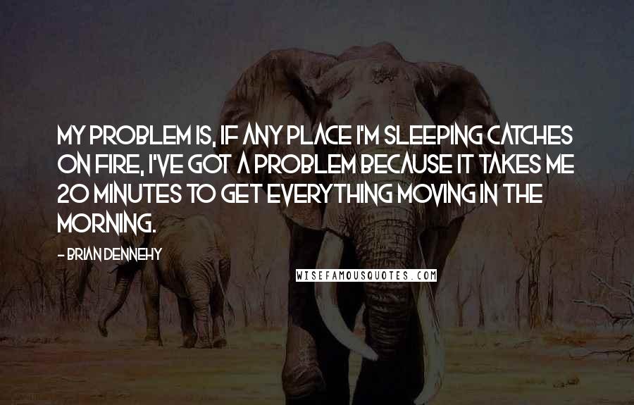 Brian Dennehy Quotes: My problem is, if any place I'm sleeping catches on fire, I've got a problem because it takes me 20 minutes to get everything moving in the morning.