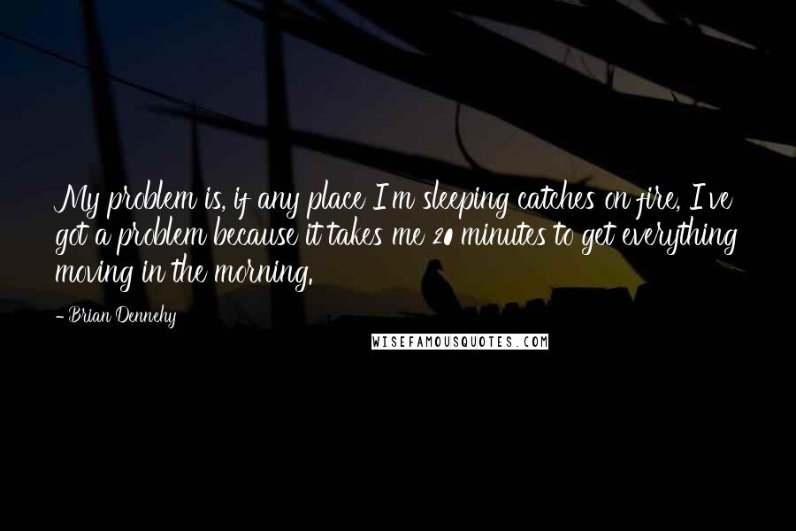 Brian Dennehy Quotes: My problem is, if any place I'm sleeping catches on fire, I've got a problem because it takes me 20 minutes to get everything moving in the morning.
