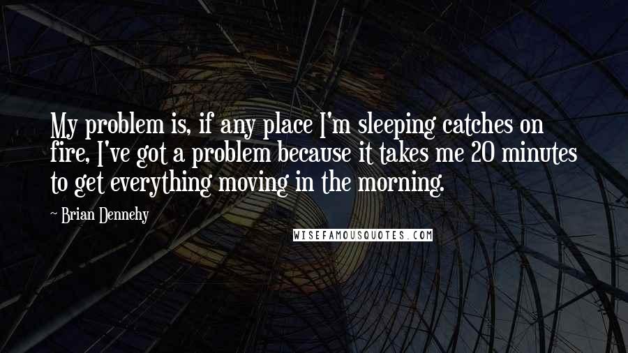 Brian Dennehy Quotes: My problem is, if any place I'm sleeping catches on fire, I've got a problem because it takes me 20 minutes to get everything moving in the morning.