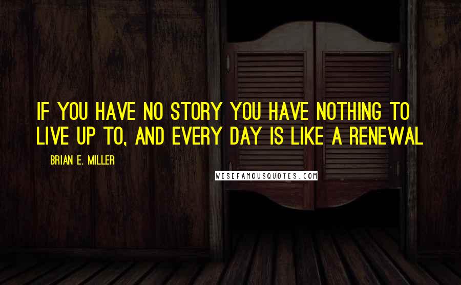 Brian E. Miller Quotes: If you have no story you have nothing to live up to, and every day is like a renewal