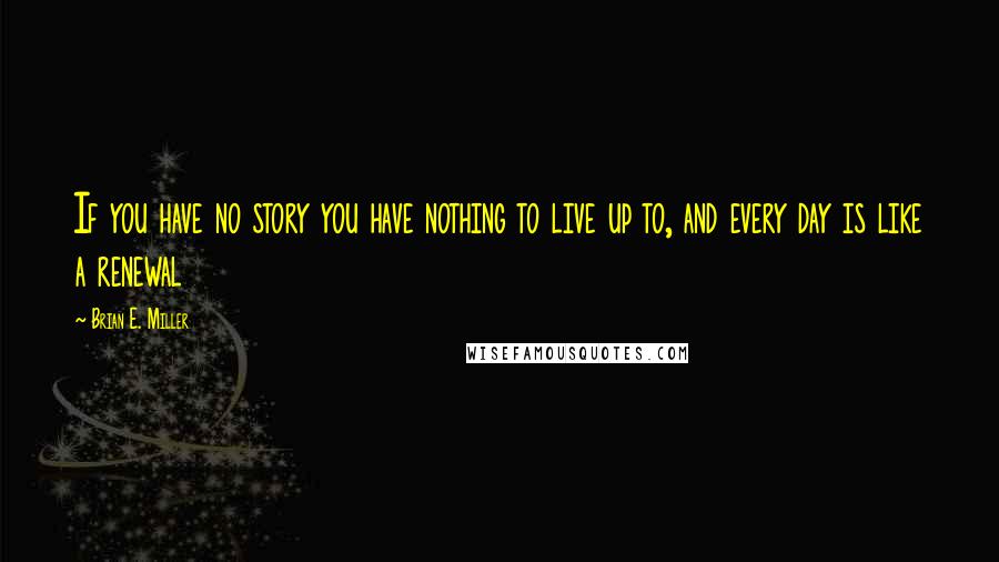Brian E. Miller Quotes: If you have no story you have nothing to live up to, and every day is like a renewal