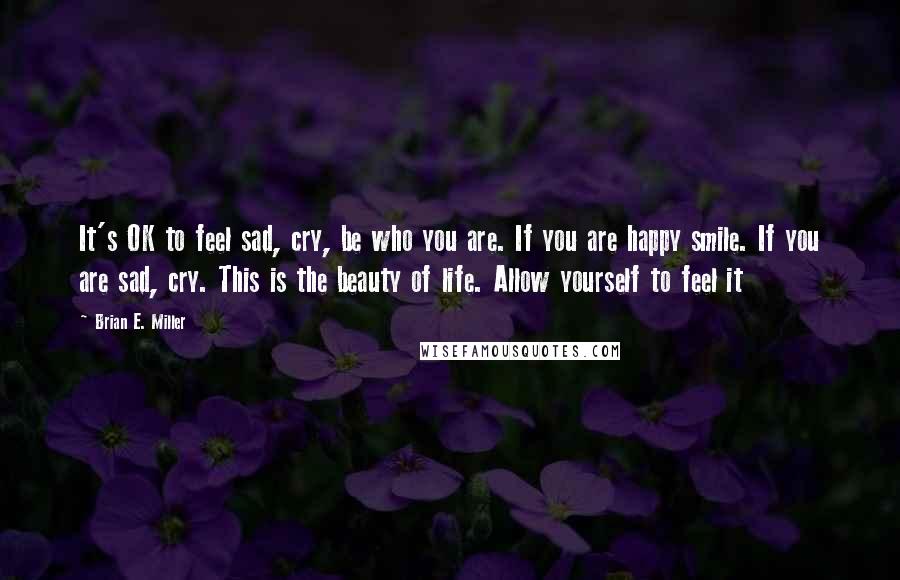 Brian E. Miller Quotes: It's OK to feel sad, cry, be who you are. If you are happy smile. If you are sad, cry. This is the beauty of life. Allow yourself to feel it