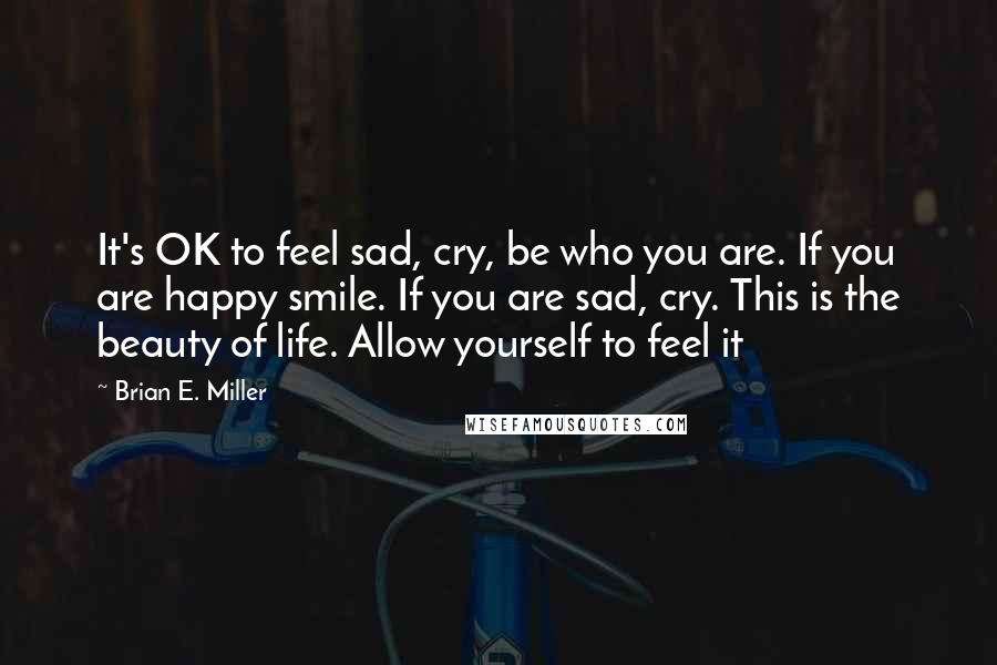 Brian E. Miller Quotes: It's OK to feel sad, cry, be who you are. If you are happy smile. If you are sad, cry. This is the beauty of life. Allow yourself to feel it