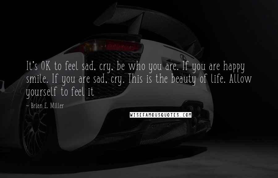 Brian E. Miller Quotes: It's OK to feel sad, cry, be who you are. If you are happy smile. If you are sad, cry. This is the beauty of life. Allow yourself to feel it