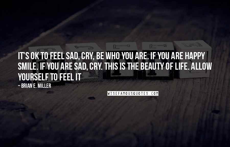 Brian E. Miller Quotes: It's OK to feel sad, cry, be who you are. If you are happy smile. If you are sad, cry. This is the beauty of life. Allow yourself to feel it