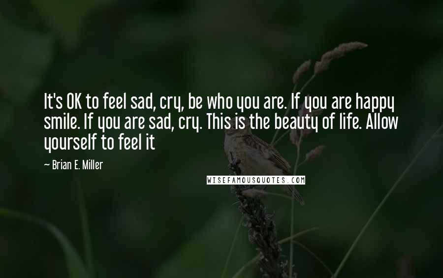 Brian E. Miller Quotes: It's OK to feel sad, cry, be who you are. If you are happy smile. If you are sad, cry. This is the beauty of life. Allow yourself to feel it