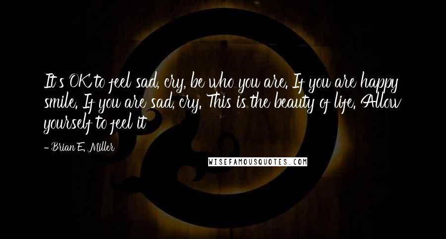 Brian E. Miller Quotes: It's OK to feel sad, cry, be who you are. If you are happy smile. If you are sad, cry. This is the beauty of life. Allow yourself to feel it