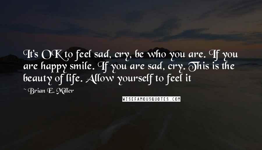 Brian E. Miller Quotes: It's OK to feel sad, cry, be who you are. If you are happy smile. If you are sad, cry. This is the beauty of life. Allow yourself to feel it