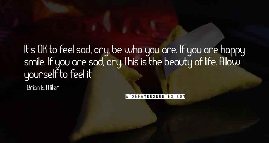 Brian E. Miller Quotes: It's OK to feel sad, cry, be who you are. If you are happy smile. If you are sad, cry. This is the beauty of life. Allow yourself to feel it