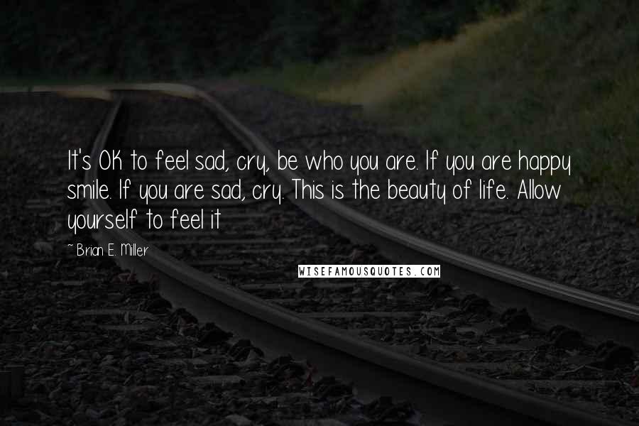 Brian E. Miller Quotes: It's OK to feel sad, cry, be who you are. If you are happy smile. If you are sad, cry. This is the beauty of life. Allow yourself to feel it