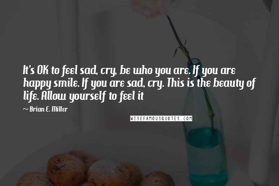 Brian E. Miller Quotes: It's OK to feel sad, cry, be who you are. If you are happy smile. If you are sad, cry. This is the beauty of life. Allow yourself to feel it