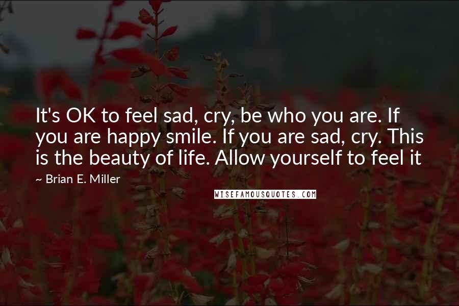 Brian E. Miller Quotes: It's OK to feel sad, cry, be who you are. If you are happy smile. If you are sad, cry. This is the beauty of life. Allow yourself to feel it