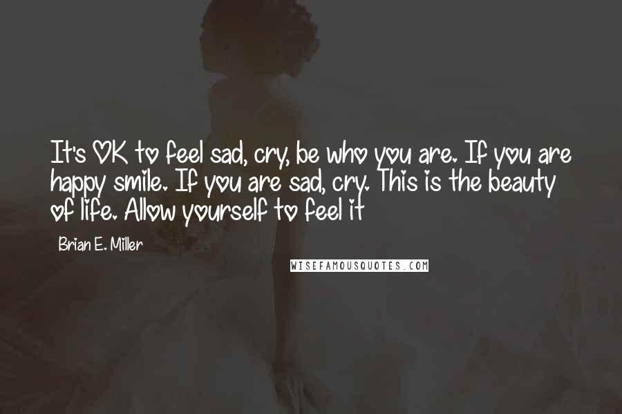 Brian E. Miller Quotes: It's OK to feel sad, cry, be who you are. If you are happy smile. If you are sad, cry. This is the beauty of life. Allow yourself to feel it