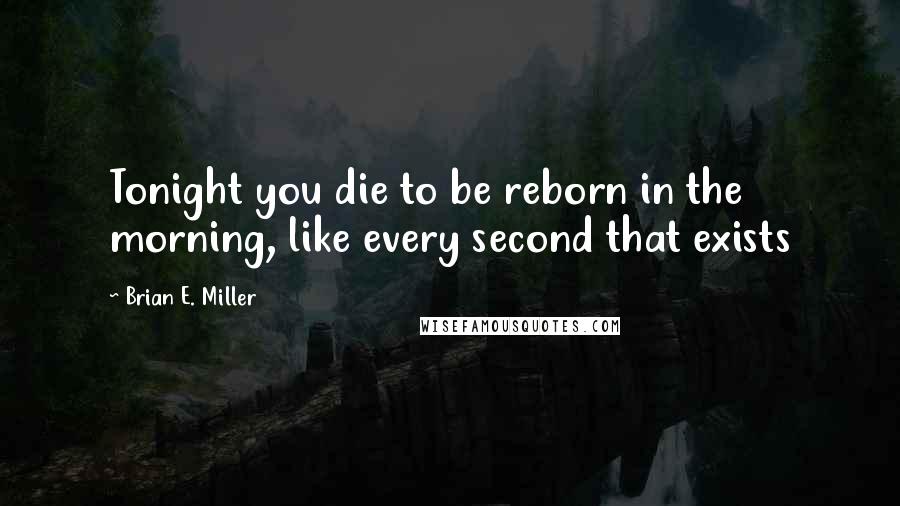 Brian E. Miller Quotes: Tonight you die to be reborn in the morning, like every second that exists