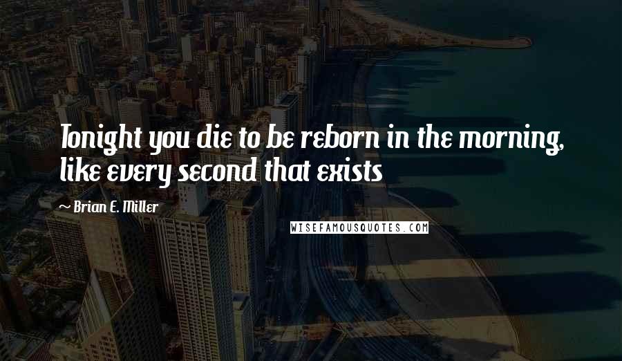Brian E. Miller Quotes: Tonight you die to be reborn in the morning, like every second that exists
