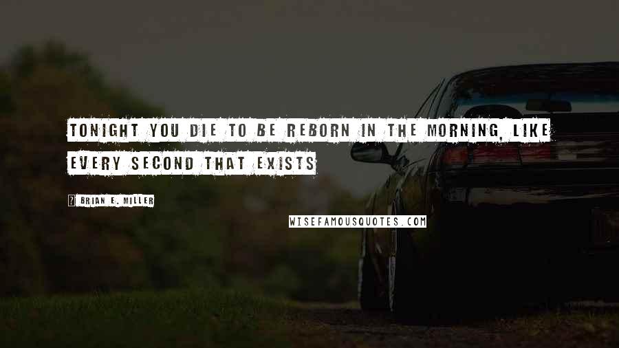 Brian E. Miller Quotes: Tonight you die to be reborn in the morning, like every second that exists
