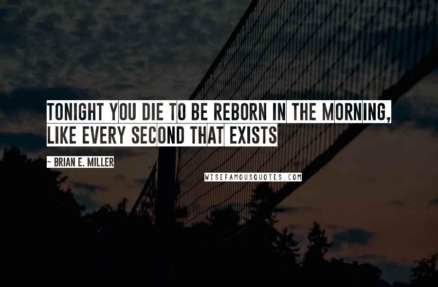 Brian E. Miller Quotes: Tonight you die to be reborn in the morning, like every second that exists