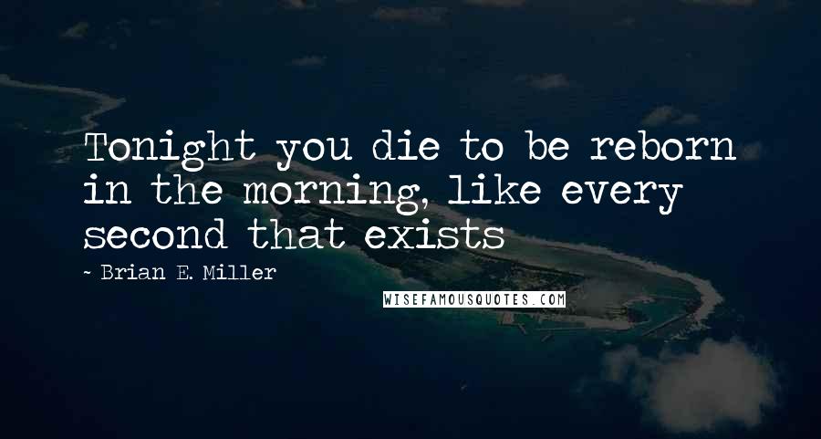 Brian E. Miller Quotes: Tonight you die to be reborn in the morning, like every second that exists