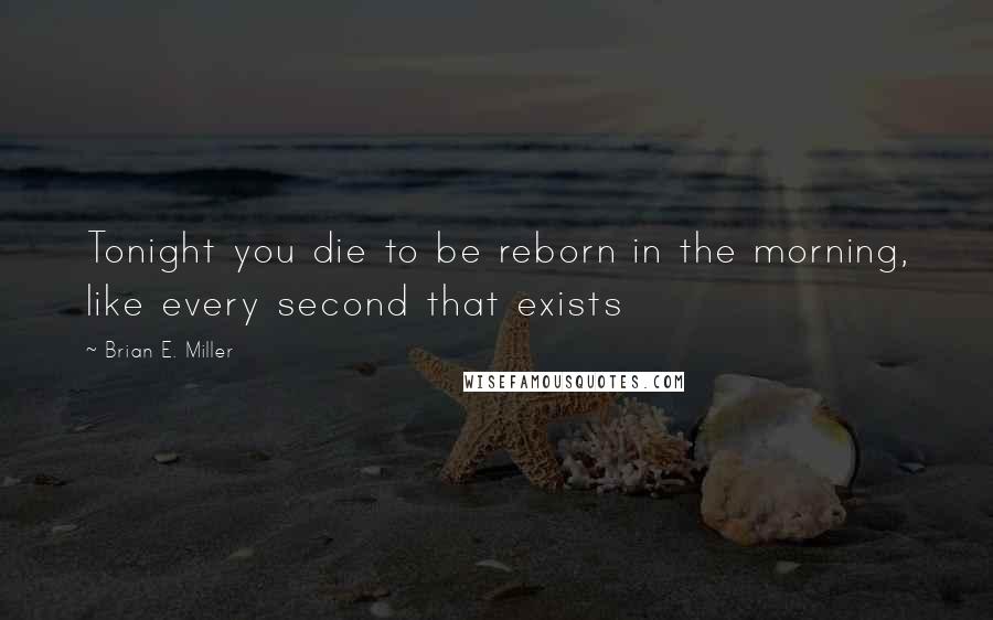 Brian E. Miller Quotes: Tonight you die to be reborn in the morning, like every second that exists