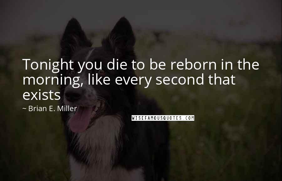 Brian E. Miller Quotes: Tonight you die to be reborn in the morning, like every second that exists