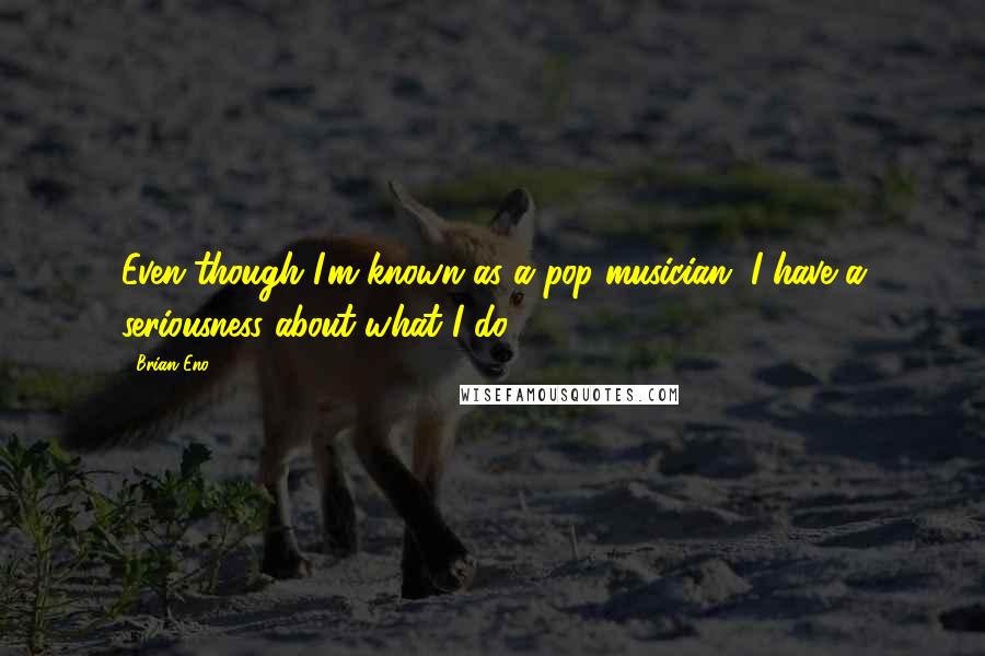 Brian Eno Quotes: Even though I'm known as a pop musician, I have a seriousness about what I do.