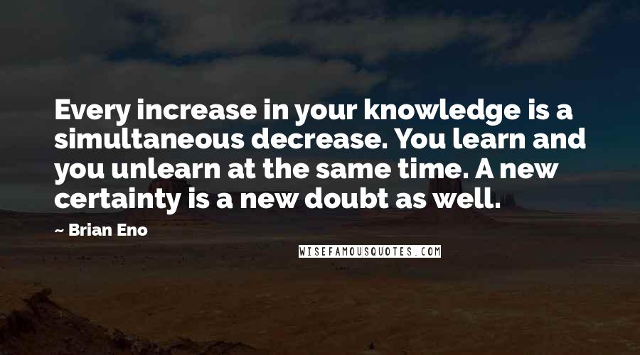 Brian Eno Quotes: Every increase in your knowledge is a simultaneous decrease. You learn and you unlearn at the same time. A new certainty is a new doubt as well.