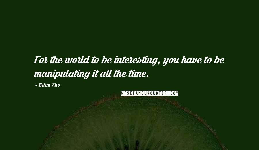 Brian Eno Quotes: For the world to be interesting, you have to be manipulating it all the time.