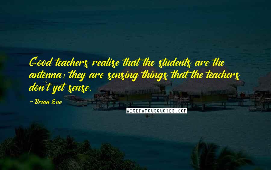 Brian Eno Quotes: Good teachers realise that the students are the antenna; they are sensing things that the teachers don't yet sense.