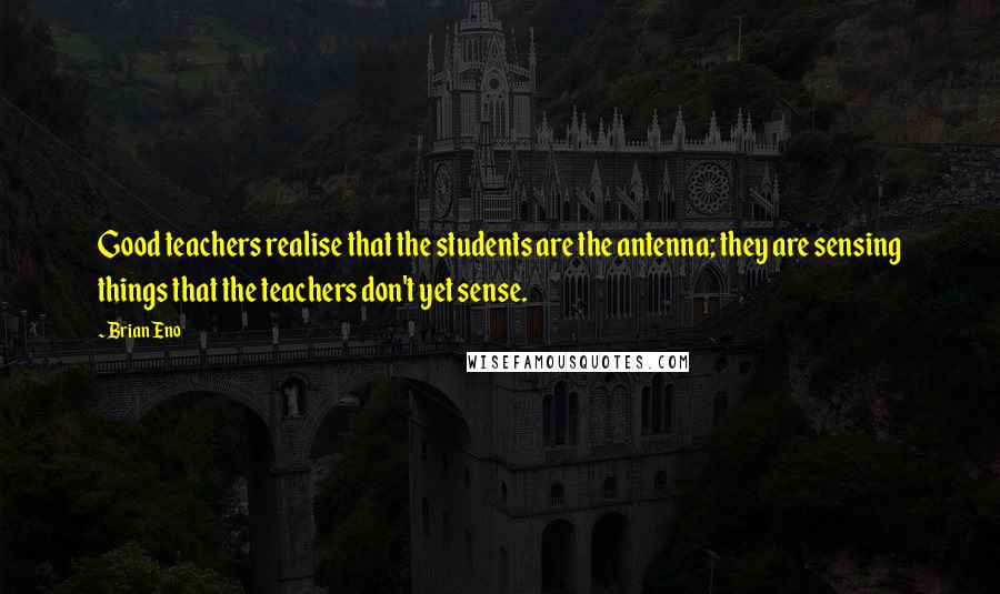 Brian Eno Quotes: Good teachers realise that the students are the antenna; they are sensing things that the teachers don't yet sense.