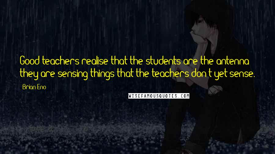 Brian Eno Quotes: Good teachers realise that the students are the antenna; they are sensing things that the teachers don't yet sense.