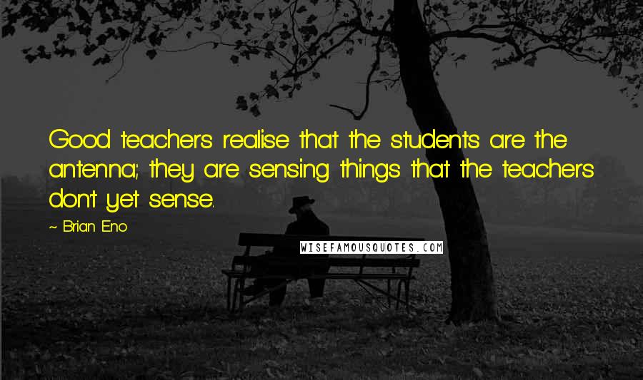 Brian Eno Quotes: Good teachers realise that the students are the antenna; they are sensing things that the teachers don't yet sense.