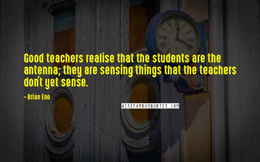 Brian Eno Quotes: Good teachers realise that the students are the antenna; they are sensing things that the teachers don't yet sense.