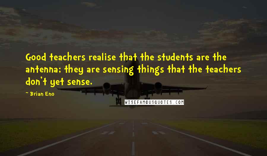 Brian Eno Quotes: Good teachers realise that the students are the antenna; they are sensing things that the teachers don't yet sense.