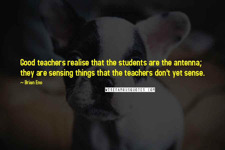 Brian Eno Quotes: Good teachers realise that the students are the antenna; they are sensing things that the teachers don't yet sense.