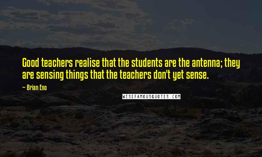 Brian Eno Quotes: Good teachers realise that the students are the antenna; they are sensing things that the teachers don't yet sense.