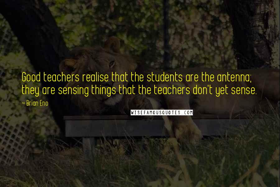 Brian Eno Quotes: Good teachers realise that the students are the antenna; they are sensing things that the teachers don't yet sense.